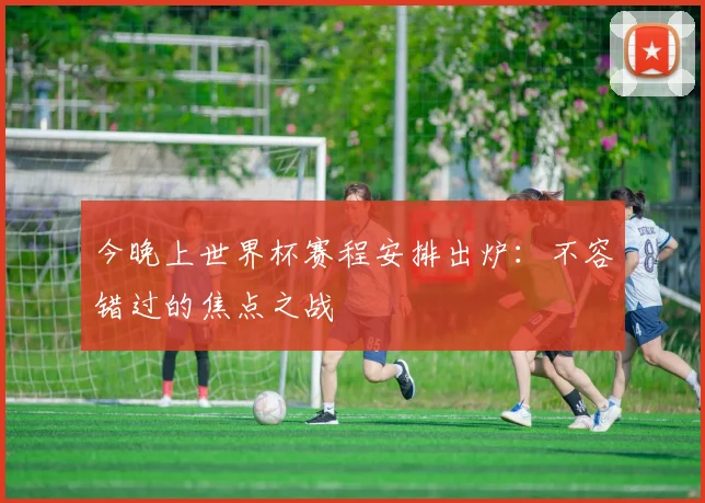 今晚上世界杯赛程安排出炉：不容错过的焦点之战