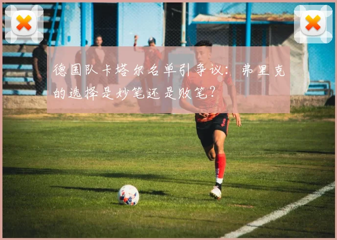 德国队卡塔尔名单引争议：弗里克的选择是妙笔还是败笔？
