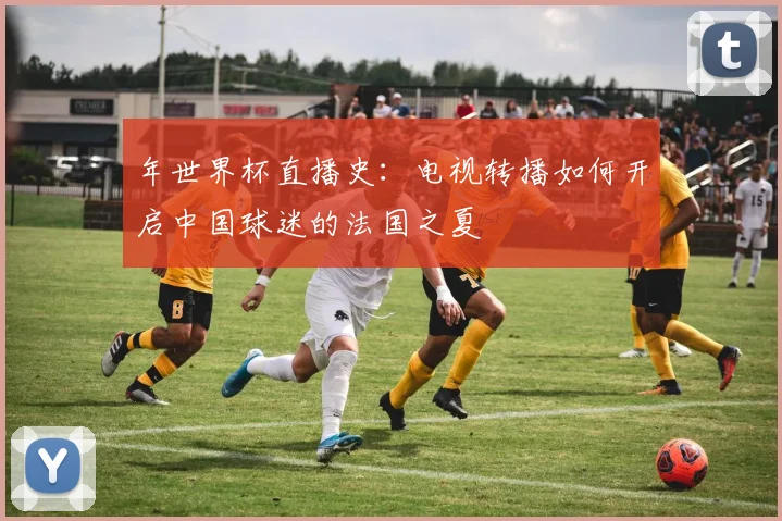 年世界杯直播史：电视转播如何开启中国球迷的法国之夏
