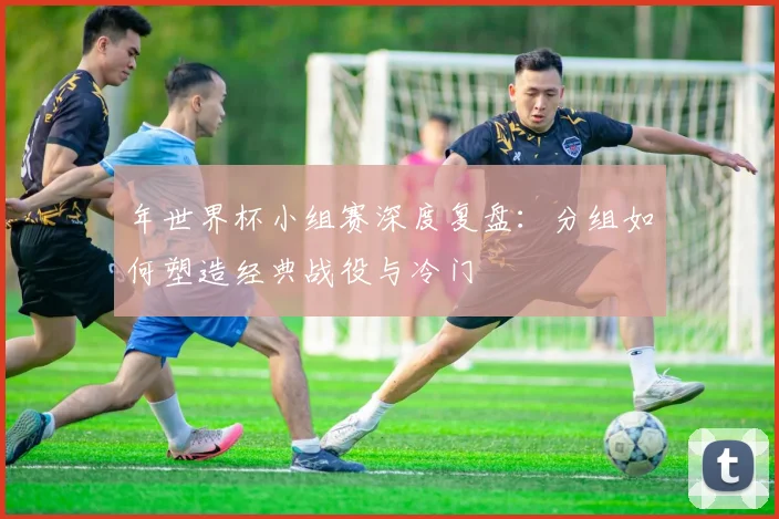 年世界杯小组赛深度复盘：分组如何塑造经典战役与冷门